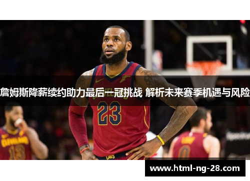詹姆斯降薪续约助力最后一冠挑战 解析未来赛季机遇与风险