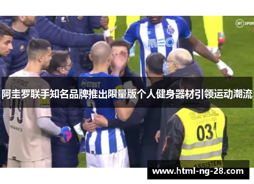 阿圭罗联手知名品牌推出限量版个人健身器材引领运动潮流