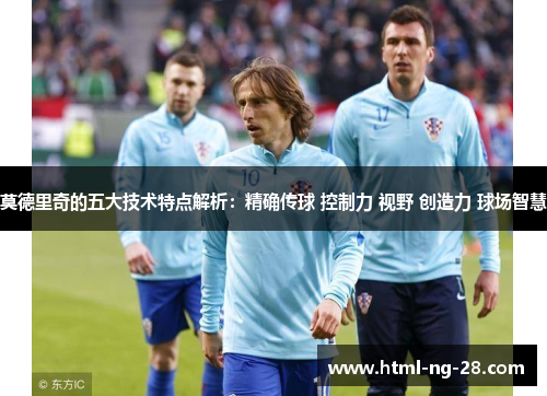 莫德里奇的五大技术特点解析：精确传球 控制力 视野 创造力 球场智慧