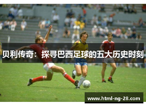 贝利传奇：探寻巴西足球的五大历史时刻